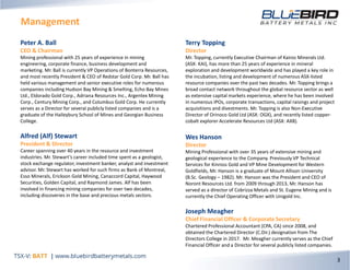 Management
3
Peter A. Ball
CEO & Chairman
Mining professional with 25 years of experience in mining
engineering, corporate finance, business development and
marketing. Mr. Ball is currently VP Operations of Bonterra Resources,
and most recently President & CEO of Redstar Gold Corp. Mr. Ball has
held various management and senior executive roles for numerous
companies including Hudson Bay Mining & Smelting, Echo Bay Mines
Ltd., Eldorado Gold Corp., Adriana Resources Inc., Argentex Mining
Corp., Century Mining Corp., and Columbus Gold Corp. He currently
serves as a Director for several publicly listed companies and is a
graduate of the Haileybury School of Mines and Georgian Business
College.
Alfred (Alf) Stewart
President & Director
Career spanning over 40 years in the resource and investment
industries. Mr. Stewart’s career included time spent as a geologist,
stock exchange regulator, investment banker, analyst and investment
advisor. Mr. Stewart has worked for such firms as Bank of Montreal,
Esso Minerals, Erickson Gold Mining, Canaccord Capital, Haywood
Securities, Golden Capital, and Raymond James. Alf has been
involved in financing mining companies for over two decades,
including discoveries in the base and precious metals sectors.
Terry Topping
Director
Mr. Topping, currently Executive Chairman of Kairos Minerals Ltd.
(ASX: KAI), has more than 25 years of experience in mineral
exploration and development worldwide and has played a key role in
the incubation, listing and development of numerous ASX-listed
resource companies over the past two decades. Mr. Topping brings a
broad contact network throughout the global resource sector as well
as extensive capital markets experience, where he has been involved
in numerous IPOs, corporate transactions, capital raisings and project
acquisitions and divestments. Mr. Topping is also Non-Executive
Director of Orinoco Gold Ltd (ASX: OGX), and recently listed copper-
cobalt explorer Accelerate Resources Ltd (ASX: AX8).
Wes Hanson
Director
Mining Professional with over 35 years of extensive mining and
geological experience to the Company. Previously VP Technical
Services for Kinross Gold and VP Mine Development for Western
Goldfields, Mr. Hanson is a graduate of Mount Allison University
(B.Sc. Geology – 1982). Mr. Hanson was the President and CEO of
Noront Resources Ltd. from 2009 through 2013, Mr. Hanson has
served as a director of Cobrizza Metals and St. Eugene Mining and is
currently the Chief Operating Officer with Unigold Inc.
Joseph Meagher
Chief Financial Officer & Corporate Secretary
Chartered Professional Accountant (CPA, CA) since 2008, and
obtained the Chartered Director (C.Dir.) designation from The
Directors College in 2017. Mr. Meagher currently serves as the Chief
Financial Officer and a Director for several publicly listed companies.
 