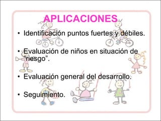 APLICACIONES Identificación puntos fuertes y débiles. Evaluación de niños en situación de “riesgo”. Evaluación general del desarrollo. Seguimiento. 
