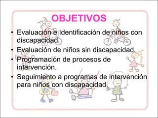 OBJETIVOS Evaluación e Identificación de niños con discapacidad. Evaluación de niños sin discapacidad. Programación de procesos de intervención. Seguimiento a programas de intervención para niños con discapacidad. 
