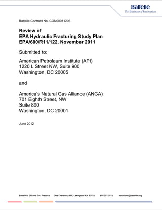 Battelle Contract No. CON00011206


Review of
EPA Hydraulic Fracturing Study Plan
EPA/600/R11/122, November 2011

Submitted to:
American Petroleum Institute (API)
1220 L Street NW, Suite 900
Washington, DC 20005

and

America’s Natural Gas Alliance (ANGA)
701 Eighth Street, NW
Suite 800
Washington, DC 20001

June 2012




Battelle’s Oil and Gas Practice   One Cranberry Hill, Lexington MA 02421   800.201.2011   solutions@battelle.org
 