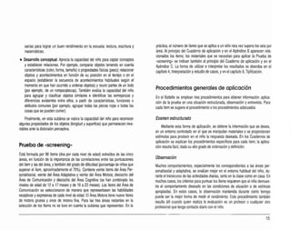 sarias para lograr un buen rendimiento en laescuela: lectura, escritura y
matemáticas.
• Desarrollo conceptual. Aprecia la capacidad del niño para captar conceptos
y establecer relaciones. Por ejemplo, comparar objetos teniendo en cuenta
características (color, forma, tamaño) opropiedades tísicas (peso); relacionar
objetos y acontecimientos en función de su posición en el tiempo o en el
espacio (establecer la secuencia de acontecimientos habituales según el
momento en que han ocurrido uordenar objetos) y reunirpartes de un todo
(por ejemplo, de un rompecabezas). También evalúa la capacidad del niño
para agrupar y clasificar objetos similares e identificar las semejanzas y
diferencias existentes entre ellos, a partir de características, funciones o
atributos comunes (por ejemplo, agrupar todas las piezas rojas otodas las
cosas que se pueden comer).
Finalmente, en esta subárea se valora la capacidad del niño para reconocer
algunas propiedades de los objetos (longitud ysuperficie) que permanecen inva­
riables ante la distorsión perceptiva.
Prueba de «screenínq»
Está formada por 96 ítems (dos por cada nivel de edad) extraídos de las cinco
áreas, en función de la importancia de las correlaciones entre las puntuaciones
del ítem ylas del área, ytambién del grado de dilicultad (porcentaje de niños que
superan el ítem, aproximadamente el 75%}. Contiene veinte ítems del Área Per­
sonal/social, veinte del Área Adaptativa y veinte del Área Motora; dieciocho del
Área de Comunicación y dieciocho del Área Cognitiva (se han combinado los
niveles de edad de 12 a 17 meses yde 18 a23 meses). Los ítems del Área de
Comunicación se seleccionaron de manera que representasen las habilidades
receptivas yexpresivas de cada nivel de edad. El Área Motora tiene nueve ítems
de motora gruesa y once de motora fina. Para las tres áreas restantes en la
selección de los ítems no se tuvo en cuenta la subárea que representan. En la
práctica, el número de ítems que se aplica aun niño rara vez supera los seis por
área. Al principio del Cuaderno de aplicación y en el Apéndice Baparecen rela­
cionados los ítems; los materiales que se necesitan para aplicar la Prueba de
-screenhq- se indican también al principio del Cuaderno de aplicación y en el
Apéndice C. La forma de utilizar e interpretar los resultados se describe en el
capítulo 4, Interpretación yestudio de casos, yen el capítulo 8,Tipificación.
Procedimientos generales de aplicación
En el Battelle se emplean tres procedimientos para obtener inlormación: aplica­
ción de la prueba en una situación estructurada, observación y entrevista. Para
cada ítem se sugiere el procedimiento olos procedimientos adecuados.
Examen estructurado
Mediante esta forma de aplicación, se obtiene la información que se desea,
en un entorno controlado en el que se manipulan materiales o se proporcionan
estímulos para producir en el niño la respuesta deseada. En los Cuadernos de
aplicación se explican los procedimientos especílicos para cada ítem; la aplica­
ción resulta lácil, dada su alto grado de ordenación ydefinición.
Observación
Muchos comportamientos, especialmente los correspondientes a las áreas per­
sonaVsocial y adaptativa, se evalúan mejor en el entorno habitual del niño, du­
rante el transcurso de las actividades diarias,tanto en la ciase como en casa. En
muchos casos, los criierlos para puntuar los ítems requieren que el niño demues­
tre el comportamiento deseado en las condiciones de situación o de estímulo
apropiadas. En estos casos, la observación mantenida durante cierto tiempo
puede ser la mejor lorma de medir el rendimiento. Este procedimiento también
resulta útil cuando quien realiza la evaluación es un profesor o cualquier otro
profesionalque tenga contacto diario con el niño.
15
 