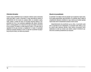 Entrevista informativa
Cuando exista la posibilidad de que la evaluación mediante examen estructurado
resulte poco fiable o cuando el examinador no tenga oportunidad de observar el
comportamiento del niño durante los contactos diarios, se consultará al padre,
madre, profesor ocuidador del mismo. Se formularán preguntas relativas al com­
portamiento del niño, en las condiciones establecidas, para obtener información
sobre su conducta pidiendo,en la mayoría de los casos, que indiquen la frecuencia
de esa conducta. Por ejemplo, se puede preguntar al padre oala madre sobre la
capacidad del niño para comunicar su necesidad de iral lavabo. El examinador
anotará las conductas realizadas con éxito. En cada ítem se presentan las pregun­
tas que hay de formular ylos criterios de puntuación.
Elección de procedimiento
El examinador ha de elegir la forma de actuación que le proporcione mejores datos.
Así los padres proporcionarán mejor información, en la entrevista, sobre lo relativo al
comportamiento observado normalmente en casa, mientras que el profesor aportará
mejores datos sobre el comportamiento asociado al entorno escolar.
Independientemente del procedimiento que se utilice, el examinador puede
tener la seguridad de que la interpretación yla puntuación serán válidas, ya que
los criterios están claramente definidos. Estos criterios de puntuación fueron
establecidos de modo que sirviesen para resolver cualquier contradicción apa­
rente entre los distintos procedimientos de evaluación.
16
 