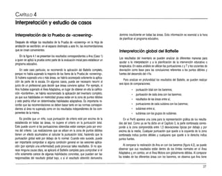 CAPíTULO 4
Interpretación y estudio de casos
Interpretación de la Prueba de «screening»
Después de reflejar los resultados de la Prueba de «screening» en la Hoja de
anotación se escribirán, en el espacio destinado aeste fin, las recomendaciones
quese crean convenientes.
En la figura 4.1 se presentan los resultados correspondientes aAna (Caso 1)
aquien se aplicó la prueba como parte de la evaluación inicial para establecer un
programa educativo.
En este caso particular, se recomendó la aplicación del Battelle completo,
porque no había superado la mayoría de los ítems de la Prueba de -screeninq-.
Si hubiera superado una omás áreas, se habría aconsejado solamente la aplica­
ción de parte de la escala. En algunos casos, puede ser necesario recurrir al
juicio de un profesional para decidir que áreas conviene aplicar. Por ejemplo, si
Ana hubiese superado el Área Adaptativa, en lugar de obtener en ella la califica­
ción -borcerme-, se habría recomendado la aplicación del inventario completo,
ya que sus habilidades en motricidad gruesa están en la zona de puntos débiles
y esto podría influir en determinadas habilidades adaptativas. Es importante re­
cordar que las recomendaciones se deben basar tamo en las normas correspon­
dientes al área no superada como en los resultados independientes de los com­
ponentes de la misma.
Es posible que un niño, cuya puntuación de criterio esté por encima de la
establecida en todas las áreas, no supere el criterio en la puntuación total.
Esto puede ocurrir si las puntuaciones obtenidas están siempre justo por enci­
ma del criterio. Las realizaciones que se sitúan en la zona de puntos débiles
tienen un efecto acumulativo al calcular la puntuación total, haciendo que la
puntuación global esté por debajo de lo normal. Cuando esto sucede, puede
ser importante comprobar si alguna condición general en las sesiones aplica­
ción (por ejemplo una enfermedad) pudo provocar tales resultados. Si no apa­
rece ninguna causa clara, se aplicará el Battelle completo para comprobar si el
niño solamente carece de a~unas habilidades concretas, que puedan ser las
responsables del resultado global bajo, o si el resultado obtenido demuestra
dominio insuficiente en todas las áreas. Esta información es esencial ala hora
de planificar el programa educativo.
Interpretación global del Battelle
Los resultados del inventario se pueden analizar de diferentes maneras para
ayudar a la interpretación y a la planificación de la intervención educativa o
terapéutica.En estos análisis se utilizan las puntuaciones zyTYlos cocientes de
desviación como base para las conclusiones referentes a los puntos débiles y
fuertes del desarrollo del níño.
Para analizar en profundidad los resultados del Battelle, se pueden reali~ar
seis tipos de comparaciones:
• puntuación lotal con los baremos;
• puntuación de cada área con los baremos;
• resultados de las áreas entre si;
• puntuaciones de cada subárea con los baremos;
• subáreas entre si;
• subáreas con los grupos de subáreas.
En el Perfil aparece una zona para la representación gráfica de los resulta­
dos del test. Como ya se ha dicho en el Capítulo 3, la parte sombreada corres­
ponde a la zona comprendida entre 1,5 desviaciones típicas por debajo y por
encima de la media. Cualquier puntuación que quede a la izquierda de la zona
sombreada indica puntos débiles y cualquiera que quede a la derecha indica
puntos fuertes.
Al comparar la realización de Ana en con los baremos (figura 4.2), se puede
observar que sus resultados están dentro de los límites normales en el Área
Adaptativa y, en cambio,en el Área Motora son globalmente débiles. Al comparar
los totales de las diferentes áreas con los baremos, se observa que Ana tiene
37
 
