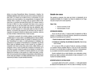 déficits en las áreas Personal/Social, Motora, Comunicación y Cognitiva. Sus
habilidades adaptativas están dentro de lazona normal. Cuando se comparan las
áreas entre sí, se observa que el déficit de Ana en Comunicación no es tan
importante como el que presenta en las correspondientes a los aspectos Perso­
nal/Social, Motor y Cognitivo. Sin embargo, dado que aparecen déficits en dife­
rentes áreas, su puntuación total acaba siendo inferjor. Por lo general,cuando un
niño tiene un déficit en un área, lapuntuación total induce a error, ya que los
resultados bajos de una sola área pueden hacer disminuir la puntuación total,
aunque la realización en todas las demás áreas haya sido satisfactoria. Igual­
mente, una buena realización en un área puede ocultar una mala en otra área
diferente. La puntuación total proporciona una información más útil cuando co­
rresponde auna ejecución coherente en todas las áreas ("borderline", dentro de
los límites normales orelativamente alta, en todos los casos).
Examinando la puntuación de las distintas subáreas, se puede deducir si los
resultados bajos en un área se deben auna debilidad general en todas las habilida­
des o adéficits en aptitudes concretas. Por ejemplo, larealización de Ana en el
área PersonaVSocial no se debe a un déñcit generalizado de habilidades. Sus
puntuaciones en las subáreas de PersonaVSocial son comparables alas del área
Motora (todas las habilidades excepto el control muscular son muy débiles). La
comparación entre todas las áreas indica puntos fuertes y débiles relativos y, por
consiguiente, ofrece un punto de partida para el programa de intervención. En el
área Motora se pueden comparar los grupos de las subáreas de motricidad fina y
gruesa para determinar si el problema se relaciona solamente con uno de estos
aspectos de:la motricidad osi está causado por un déficit motor global. La compa­
ración de las puntuaciones de las subáreas correspondientes aáreas distintas sirve
muchas veces para averiguar si los défiCITS observados tienen una causa común
subyacente (por e
jemplo, una pobre actividad visomotora).
Estudio de casos
Este apartado se presentan cinco casos que ilustran la interpretación de los
resullados del Battelle. En el Capítulo 5se indican los objetivos de los Progra­
mas para lamayoría de los casos específicos.
Caso 1: Ana
• Fecha de nacimiento: 9-4-80
• Fecha del examen: 15-3-83
INFORMACiÓN GENERAL
Ana es una niña de 2años y 11 meses de edad. En septiembre de 1982 se
incorporó a un programa de intervención temprana, obteniendo las puntuaciones
siguientes en las pruebas que se le aplicaron:
1. Escala de madurez social Vineland. Edad equivalente: 20 meses
2. Inventario de «screeníng» de actividades de desarrollo. Edad de desa­
rrollo:20 meses
El 11 de marzo de 1983, se le aplicó laPrueba de «screerinq»del Battelle.
Los resultados indicaron probables déficits en nueve de los diez componentes
del mismo; en uno de ellos obtuvo la calificación «borderlne». Conseccenternen­
te, se consideró conveniente laevaluación completa con este inventario.
Durante la aplicación Ana se mostró distraída y poco colaboradora; compor­
tamiento que,según su profesora,solía presentar en clase. Las figuras 4.1, Y4.2
muestran los resultados obtenidos.
INTERPRETACiÓN DE LOS RESULTADOS
La puntuación global de Ana (centil 1, puntuación z= -2,33) queda bastante
por debajo del nivel ésperado para un niño de su edad. Sin embargo, las puntua­
38
 