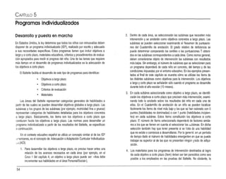 CAPíTULO 5
Programas individualizados
Desarrollo y puesta en marcha
En Estados Unidos, laley determina que todos los niños con m
inusvalías deben
disponer de un programa individualizado (IEP), realizado por escrito y adecuado
a sus necesidades específicas. Estos programas tienen que incluir objetivos a
largo yacorto plazo,materiales educativos, criterios y procedimientosde evalua­
ción apropiados para medirel progreso del niño. Una de las tareas que requiere
más tiempo en el desarrollo de programas individualizados eslaadecuación de
los objetivos acorto plazo.
El Battelle facilita el desarrollo de este tipo de programas para identificar:
• Objetivos alargo plazo
• Objetivos acorto plazo
• Criterios de evaluación
• Materiales
Las áreas del Battelle representan categorías generales de habilidades a
partir de las cuales se pueden desarrollar objetivos globales alargo plazo. Las
subáreas y los grupos de las subáreas (por ejemplo, motricidad fina o gruesa)
representan categorías de habilidades detalladas para los objetivos concretos
a largo plazo. Básicamente, los ítems son los objetivos a corto plazo que
conducen hasta los objetivos a largo plazo. Las normas para desarrollar un
programa individualizado a partir de los resultados del Battelle, se especifican
él continuación.
En el contexto educativo español se utiliza un concepto similar al de los 1EP
,Il'lericanos,es el concepto de:Adecuación oAdaptación Curricular Individualiza­
~.,l (ACI).
1. Para desarrollar los objetivos a largo plazo, es preciso hacer antes una
relación de los avances necesarios en cada área (por ejemplo, en el
C
aso 1del capítulo 4, un objetivo a largo plazo puede ser: «Ana debe
incrementar sushabilidades en el área PersonaI/SociaJ>¡).
2. D
entro de cada área, se seleccionarán las subáreas que necesiten más
intervención y se anotarán como objetivos concretos a largo plazo. Las
subáreas se pueden seleccionarexaminando el Resumen de puntuacio­
nes del Cuadernillo de anotación. El grado relativo de deficiencia se
puede determinar comparando los centiles o las puntuaciones T obteni­
dos en las subáreas correspondientes acada área.Como norma general,
deben considerarse objeto de intervención las subáreas con resultados
más bajos. Sin embargo, el número de subáreas que se seleccionen para
un programa dependerá de cada niño en concreto, del tiempo y de las
condiciones impuestas por el entorno educativo. En los ejemplos presen­
tados al final de este capítulo se muestra cómo se utilizan los ítems de
las distintas subáreas como objetivos para la intervención. Los objetivos
alargo ycorto plazo se señalarán sólo cuandoel programa se desarrolle
durante todo el año escolar (10 meses).
3. En cada subárea seleccionada como objetivo a largo plazo, se identifi­
carán los objetivos acorto plazo que precisen más intervención, exami­
nando todo lo anotado sobre los resultados del niño en cada una de
ellas. En el Cuadernillo de anotación de un niño se pueden localizar
fácilmente los ítems de nivel más bajo y los que se han valorado con O
puntos (habilidades no dominadas) ocon 1punto (habilidadesincipien­
tes) en cada subárea. Estos ítems constituirán los objetivos a corto
plazo. El número de ítems seleccionado dependerá de factores simila·
res a los que se tienen en cuenta al seleccionar las sobá reas, En dicha
selección también hay que tener presente si se írata de una habilidad
que no existe ocomienza adesarrollarse. Por lo general. en un período
de tiempo dado el número de habilidades emergentesen que se puede
trabajar es superior al de las que no presentan ningún gradode adqui­
sición.
4. Los mateñales para los programas de intervención destinados al logro
de cada objetivo acortoplazo (ítem) deben ser tan parecidos como sea
posible a los empleados en las pruebas del Battelle. No obstante, la
54
 