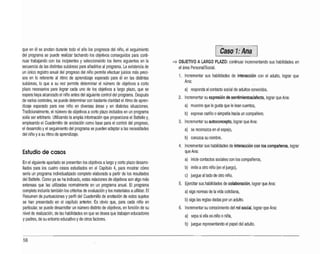 que en él se anotan durante todo el año los progresos del niño, el seguimiento
del programa se puede realizar tachando los objetivos conseguidos para conti­
nuar trabajando con los incipientes yseleccionando los ítems siguientes en la
secuencia de las distintas subáreas para añadirlos al programa. La existencia de
un único registro anual del progreso del niño permite efectuar juicios más preci­
sos en lo referente al ritmo de aprendizaje esperado para él en las distintas
subáreas, lo que a su vez permite determinar el número de objetivos a corto
plazo necesarios para lograr cada uno de los objetivos a largo plazo, que se
espera haya alcanzado el niño antes del siguiente control del programa.Después
de varios controles, se puede determinar con bastante claridad el ritmo de apren­
dizaje esperado para ese niño en diversas áreas y en distintas situaciones.
Tradicionalmente, el número de objetivos acorto plazo incluidos en un programa
solía ser arbitrario. Utilizando la amplia información que proporciona el Battelle y,
empleando el Cuadernillo de anotación como base para el control del progreso,
el desarrollo yel seguimiento del programa se pueden adaptar alas necesidades
del niño yasu ritmo de aprendizaje.
Estudio de casos
En el siguiente apartado se presentan los objetivos alargo ycorto plazo desarro­
llados para los cuatro casos estudiados en el Capítulo 4, para mostrar cómo
sería un programa individualizado completo elaborado apartir de los resultados
del Battelle. Como ya se ha indicado, estas relaciones de objetivos son algo más
extensas que las utilizadas normalmente en un programa anual. El programa
completo incluiría también los criterios de evaluación ylos materiales autilizar. El
Resumen de puntuaciones yperfil del Cuademillo de anotación de estos sujetos
se han presentado en el capítulo anterior. Es obvio que, para cada niño en
particular, se puede desarrollar un número distinto de objetivos, en función de su
nivel de realización,de las habilidades en que se desea que trabajen educadores
y padres, de su entorno educativo yde otros factores.
1¡:!!III@ls!::~~!:II;¡I:! 11
~ OBJETIVO A LARGO PLAZO: continuar incrementando sus habilidades en
el área Personal/Social.
1. Incrementar sus habilidades de interacción con el adulto, lograr que
Ana:
a) responda al contacto social de adultos conocidos.
2. Incrementar su expresión de sentimientos/afecto, lograr que Ana:
a) muestre que le gusta que le lean cuentos,
b) exprese cariño osimpatía hacia un compañero.
3. Incrementar su autoconcepto, lograr que Ana:
a) se reconozca en el espejo,
b) conozca su nombre.
4. Incrementar sus habilidades de interacción con los compañeros, lograr
que Ana:
a) inicie contactos sociales con los compañeros,
b) imite aotro niño (en el juego),
c) juegue aliado de otro niño.
5. Ejercitar sus habilidades de colaboración, lograr que Ana:
a} siga normas de la vida cotidiana,
b} siga las reglas dadas por un adulto.
6. Incrementar su conocimiento del rol social, lograr que Ana:
a) sepa si ella es niño oniña,
b) juegue representando el papel del adulto.
56
 