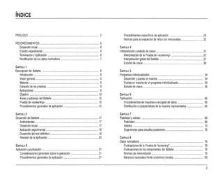 ..
INDICE
PRÓLOGO
RECONOCIMIENTOS
Desarrollo inicial ....
Estudio experimental
Terminación y tipificación
Rectificación de los datos normativos
CAPITULO 1
Descripción del Battelle
Introducción
Visión general , ,
Material
Duración de las pruebas
Aplicaciones
Objetivo , ,
Áreas ysubáreas del BatteHe
Prueba de «screennq»
Procedimientos generales de aplicación :
CAPiTULO 2
Desarrollo del Battelle
Antecedentes
. Desarrollo inicial
Aplicación experimental
Desarrollo del test definitivo
Revisión de latipificación
CAPITULO 3
Aplicación ypuntuación ,
Consideraciones generales sobre laaplicación
Procedimientos generales de aplicación
.. 5
6
6
6
6
7
8
8
8
9
9
9
" 10
12
15
15
17
, 17
17
18
18
20
21
" 21
21
Procedimientos específicos de aplicación , 25
Normas para la evaluación de niños conminusvalías 32
CAPiTULO 4
Interpretación yestudio de casos 37
Interpretación de la Prueba de «screennq» " 37
Interpretación global del Battelle 37
Estudio de casos 38
CAPfTULO5
Programas individualizados 54
Desarrollo ypuesta en marcha 54
Puesta en marcha de un programa individualizado 55
Estudio de casos 56
CAPITULO 6
Tipificación " , 65
Procedimientos de muestreo yrecogida de datos 65
Distribución ycaracterísticas de la muestra representativa 65
CAP[TUlO 7
Fiabilidad yvalidez. 66
Fiabilidad 66
Validez 70
Sugerencias para estudios posteriores 76
CAPITULO 8
Datos normativos 78
Puntuaciones de laPrueba de "screening" 78
Puntuaciones de los componentes del Battelle .. 78
Normas de interpretación 79
Baremos nacionales frente abaremos locales 83
3
 