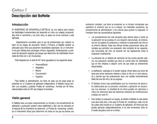 CAPíTULO 7
Descripción del Battelle
Introducción
El INVENTARIO DE DESARROLLO BATTELLE, es una batería para evaluar
las habilidades fundamentales del desarrollo en niños con edades comprendi­
das entre el nacimiento y los ocho años, se aplica de forma individual y está
tipificada.
Especialmente concebido para el uso de profesionales que realizan su
labor en las etapas de educación Infantil y Primaria, el Battelle también es
adecuado para niños que presenten necesidades especiales. Es un instrumen­
to de gran utilidad para psicólogos clínicos, logopedas, fisioterapeutas yprofe­
sores de educación especial que tengan que determinar las habilidades funcio­
nales de niños con osin minusvalías.
Está integrado por un total de 341 ítems agnupados en las siguientes áreas:
• PersonaVSocial
o Adaptativa
o Motora
o Comunicación
o Cognitiva
Para facilitar la administración, los ítems de cada una de estas áreas se
presentan en un Cuaderno de aplicación independiente. El Battelle incluye tam­
bién una completa y práctica Prueba de -screeninq-, formada por 96 ítems,
seleccionados entre los 341 que integran el inventario.
Visión general
El Battelle tiene una base comportamental;su formato ylos procedimientos de
aplicación ypuntuación poseen mayor objetividad y rigor que los utilizados en
lamayoría de los inventariosde desarrollo. La Prueba de «screenínq- constitu­
ye un instrumento eficaz para determinar las áreas en las que se precisa una
evaluación completa. Los items se presentan en un formato normalizado que
especifica la conducta que se va a evaluar, los materiales necesarios, los
procedimientos de administración y los criterios para puntuar la respuesta. El
inventariotiene lascaracterísticas siguientes:
• Los procedimientos han sido pensados para obtener datos através de
la aplicación de las pruebas en una situación estructurada, de entrevis­
tas con los padres y/o profesores ymediante la observación del niño en
su entorno habitual. Estas dos últimas fuentes proporcionan datos adi­
cionales que permiten una evaluación más completa de las capacida­
des funcionales del niño, de acuerdo con las regulaciones sobre la
evaluación multifactorial.
• La utilización de un sistema de valoración de tres puntos permite reali­
zar una evaluación sensible que tiene en cuenta tanto las habilidades
que el niño empieza a adquirir como las que están ya enteramente
desarrolladas.
• La tipificación, realizada en la versión original,ofrece datos que sirven de
base para tomar decisiones relativas asituar al niño en un nivel adecua­
do y permite que las puntuaciones sean una medida suficientemente
fiable del nivel del niño yde su progreso.
o El Battelle ofrece más posibilidades que los inventarios de desarro­
llo tradicionales por su precisión, extensión y aplicación en situacio­
nes muy diversas. La totalidad de los ítem
s pueden ser aplicados a
niños con diferentes tipos de trastornos mediante las modificaciones
creadas con este fin.
o Para facilitar laevaluación en equipo, se dívidió el Battelle en seis partes
(una para cada área yotra para la Prueba de «
screening,,) cada una de
las cuales está incluida en un Cuaderno de aplicación,de forma que sea
posible aplicarlas independientemente, si se cree conveniente, tanto en
el medio educativo como en el clínico.
8
 
