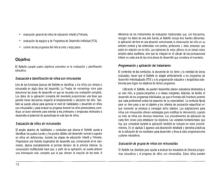 • evaluación general de niños de educación Infantil yPrimaria;
• evaluación deequipos yde Programas de Desarrollo Individual (POI);
• control de los progresos del niño acorto ylargo plazo.
Objetivo
El Baltelle cumple cuatro objetivos concretos en la evaluación y planificación
educativa.
Evaluación eidentificación de niños con minusvalías
Una de las funciones básicas del Battelle es identificar alos niños con retraso o
minusvalía en algún área del desarrollo. La Prueba de (jscreening» sirve para
determinar las áreas de' desarrollo en que se necesita una evaluación completa.
los datos de la aplicación completa del inventario proporcionan una base que
permite tomar decisiones respecto al emplazamiento oubicación del niño. Tam­
bién se puede utilizar para apreciar el nivel de habilidades y desarrollo en niños
con minusvalías ypara evaluar su progreso durante los años preescolares;cons­
tituye un buen elemento para orientar alos profesores oterapeutas dedicados a
desarrollar el potencial de aprendizaje en este tipo de niños.
Evaluación de niños sin minusvalías
El amplio abanico de habilidades y conductas que abarca el Battelle ayuda a
identificar los puntos fuertes ylos puntos débiles del desarrollo normal osupenor
en niños sin deficiencias, durante las etapas de educación Infantil y Primaria.
Proporciona una historia longitudinal del desarrollo que, comenzando en el naci·
miento, abarca completamente el período decisivo de la primera infancia. Su
composición multifactorial hace que, apartir de su aplicación, se pueda obtener
una información más completa que la que ofrecen la mayoría de los tests. A
diferencia de los instrumentos de evaluación tradicionales que, con frecuencia,
recogen los datos de una sola fuente, el Saltelle incluye tres fuentes diferentes:
la aplicación del test en una situación estructurada, la observación del niño en su
entamo normal y las entrevistas con padres, profesores y otras personas que
estén en relación con el niño. Las opiniones de estos últimos no se toman como
simples datos auxiliares, sino que se integran en el cálculo de las puntuaciones
totales en cada una de las cinco áreas de desarrollo que considera el inventario.
Programación yaplicación del tratamiento
El contenido de las conductas, la secuencia de los ítems yla variedad de áreas
evaluadas, hacen que el Baltelle se adapte perfectamente a los programas de
desarrollo individualizado (POI) yala programación educativa oterapéutica esta­
blecida para lograr los objetivos de dichos programas.
Utilizando el Battelle, se pueden desarrollar planes educativos destinados a
un solo niño, a grupos pequeños o a clases completas. Además, se facilita el
desarrollo de los programas individuales,ya que el formato del inventario permite
que cada profesional evalúe los aspectos de su especialidad, la conducta fijada
para un ítem pasa a ser el objetivo ylos criterios de puntuación especifican en
qué momento se empieza a conseguir dicho objetivo. Las adaptaciones para
niños con minusvalías ofrecen estrategias para modificar la intervención, cuando
se trata de niños con diversos trastomas. Los procedimientos de aplicación de
cada ítem sirven para establecer los objetivos. lasvariables fundamentales que
hay que considerar durante la aplicación también se incluyen en estos procedi­
mientos. En el capítulo 5aparece una descripción detallada yejemplos prácticos
de la utilización de los resultados para desarrollaryllevar acabo programaciones
yplanes educativos.
Evaluación de grupos de niños con minusvalías
El Battelle fue diseñado para ayudar aevaluar los resultados de diversos progra­
mas educativos y el progreso de niños con minusvalías. Estos niños pueden
10
 