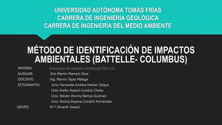 UNIVERSIDAD AUTÓNOMA TOMÁS FRÍAS
CARRERA DE INGENIERÍA GEOLÓGICA
CARRERA DE INGENIERÍA DEL MEDIO AMBIENTE
MÉTODO DE IDENTIFICACIÓN DE IMPACTOS
AMBIENTALES (BATTELLE- COLUMBUS)
MATERIA: Evaluación de Impacto Ambiental MEA-721
AUXILIAR: Orsi Martin Mamani Silva
DOCENTE: Ing. Marvin Tapia Málaga
ESTUDIANTES: Univ. Fernanda Andrea Herbas Zelaya
Univ. Evelin Jhasmi Condori Cheka
Univ. Steven Jhonny Ramos Guzman
Univ. Yanina Dayana Condori Fernández
GRUPO: N°1 (Smarth Green)
 