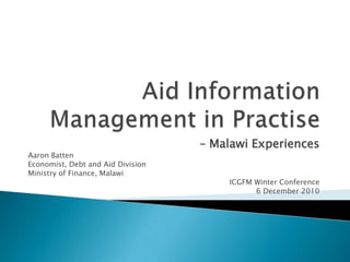 Aid Information Management in Practise – Malawi Experiences Aaron Batten Economist, Debt and Aid Division  Ministry of Finance, Malawi  ICGFM Winter Conference 6 December 2010 