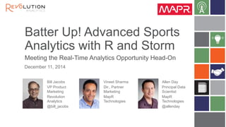 Batter Up! Advanced Sports Analytics with R and Storm 
Meeting the Real-Time Analytics Opportunity Head-On 
Bill Jacobs 
VP Product Marketing 
Revolution Analytics 
@bill_jacobs 
December 11, 2014 
Allen Day 
Principal Data Scientist 
MapR Technologies 
@allenday 
Vineet Sharma 
Dir., Partner Marketing 
MapR Technologies 
 