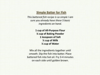 This battered fish recipe is so simple I am
  sure you already have these 5 basic
          ingredients on hand.

       1 cup of All-Purpose Flour
        ¼ cup of Baking Powder
           1 teaspoon of Salt
              ½ cup of Milk
            ½ cup of Water

  Mix all the ingredients together until
 smooth. Dip the fish into batter. Place
battered fish into hot oil. Fry 3-4 minutes
    on each side until golden brown.
 