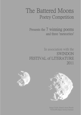 The Battered Moons
         Poetry Competition

 Presents the 7 winning poems
              and three 'meteorites'



            In association with the
                SWINDON
 FESTIVAL of LITERATURE
                    2011




                Image Credit: Saturn's moon Phoebe
                 NASA/JPL/Space Science Institute
 