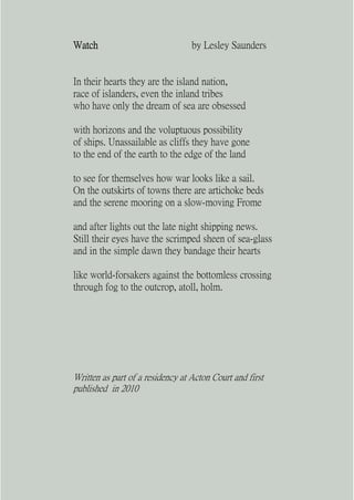 Watch                             by Lesley Saunders


In their hearts they are the island nation,
race of islanders, even the inland tribes
who have only the dream of sea are obsessed

with horizons and the voluptuous possibility
of ships. Unassailable as cliffs they have gone
to the end of the earth to the edge of the land

to see for themselves how war looks like a sail.
On the outskirts of towns there are artichoke beds
and the serene mooring on a slow-moving Frome

and after lights out the late night shipping news.
Still their eyes have the scrimped sheen of sea-glass
and in the simple dawn they bandage their hearts

like world-forsakers against the bottomless crossing
through fog to the outcrop, atoll, holm.




Written as part of a residency at Acton Court and first
published in 2010
 