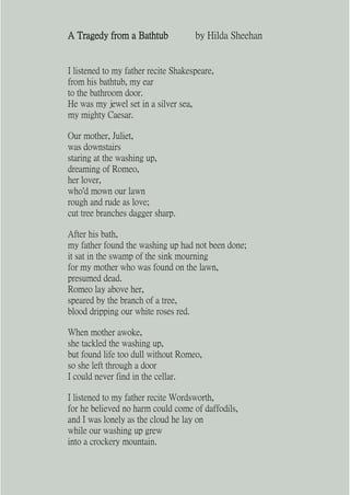 A Tragedy from a Bathtub             by Hilda Sheehan


I listened to my father recite Shakespeare,
from his bathtub, my ear
to the bathroom door.
He was my jewel set in a silver sea,
my mighty Caesar.

Our mother, Juliet,
was downstairs
staring at the washing up,
dreaming of Romeo,
her lover,
who'd mown our lawn
rough and rude as love;
cut tree branches dagger sharp.

After his bath,
my father found the washing up had not been done;
it sat in the swamp of the sink mourning
for my mother who was found on the lawn,
presumed dead.
Romeo lay above her,
speared by the branch of a tree,
blood dripping our white roses red.

When mother awoke,
she tackled the washing up,
but found life too dull without Romeo,
so she left through a door
I could never find in the cellar.

I listened to my father recite Wordsworth,
for he believed no harm could come of daffodils,
and I was lonely as the cloud he lay on
while our washing up grew
into a crockery mountain.
 