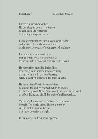 Speechcraft                      by Cristina Newton


I write his speeches for him.
He can sleep in peace – he knows
he can leave the rigmarole
of fetching metaphors to me.

I slide current notions into a sleek-swung sling,
and lithium phrases broadcast their buzz
on the see-saw sways of counterpoised analogies.

I set them to a mnemonic beat
that he wears well. His voice melds
the scores into a corollary that just slides down.

He memorises lines like lyrics, lists,
rehearsing as he shaves, mock-lecturing
the mirror in the lift, self-addressing
safety-glazed reflections in the back of cars.

He beats himself to it; in record time
he digests the cud he chewed, while he chews
the turf he grazed. Now it's his role to stand in the red-shift
of public light, and distill the logic of stellar parallax.

The words I wrote and he delivers have become
himself. The world spins, tilts on a blunt ax-
is. The picture is now the eye
that shuts down for the night.

In his sleep, I edit his peace speeches.
 
