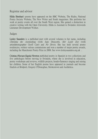 Registrar and advisor
Hilda Sheehan's poems have appeared on the BBC Website, The Rialto, National
Poetry Society Website, The New Writer and South magazines. She performs her
work at poetry events all over the South West region. She gained a distinction in
creative writing with the Open University. Hilda is Assistant to Swindon Artswords
Literature Development Worker.

Judges
Lesley Saunders is a published poet with several volumes to her name, including
Christina the Astonishing (with Jane Draycott), Her Leafy Eye (with
artist/photographer Geoff Carr) and No Doves. She has held several poetry
residencies, written various commissions and won a number of major poetry awards,
including the Manchester Poetry Prize in 2008. See www.lesleysaunders.org.uk .

Cristina (Navazo-Eguía) Newton published poetry in Spanish in two collections and
five anthologies before moving to Swindon, where she is involved in education,
poetry workshops and reviews, wildlife projects, hondo-flamenco singing and raising
her children. Some of her English poems have appeared in journals and become
finalists at Bridport, Gregory O'Donoghue, Strokestown and Aesthetica.
 