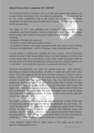 Battered Moons Poetry Competition 2011: REPORT

The Swindon Festival of Literature, now in its 18th year, attracts large audiences for
its guest writers and speakers. So it is exciting and appropriate that Swindon also has
its own poetry competition. This is the second year of the Battered Moons
competition, for adult poets from Swindon and its 'moons' – all towns and villages in
the SN postcode area.

The judges in 2011 were published poets Cristina Newton, organiser of the
competition, and Lesley Saunders, who has several awards to her name. Both judges
read all poems. They looked for the general qualities that help to make a poem good,
including:
•originality of thought and expression
•the ability to attract and sustain readers' interest
•an element of surprise, some unique and unpredictable idea, image or turn of phrase
•technical accomplishment: control of language, image, patterning and structure.

A good number of submissions, including the seven winners, were all enjoyably
original in terms of their chosen subject matter or in their treatment of a theme; and
in many entries there was a sense that the writers really wanted to put their words out
into the world, to be heard and understood. Some poems also contained surprises, or
– even better – were clearly the expression of a practised individual 'voice'.

Technical accomplishment was where the winners stood out – they showed a
developing command of their medium, an ability to create and control their verse-
forms, words and images, so that the poem was able to bring an occasion or idea or
feeling vividly to life. These were the poems that used language (from the title
onwards) in fresh rather than second-hand ways; that, even when the theme was a
familiar one, like time passing or old memories or nature, tried to find the new thing
to say about it; and that, however short or long they were, knew when to stop. The
judges were struck by the unusual images and inventive, allusive turns of phrase that
each of these poets had created and that made the judges want to read the poems
more than once, in order to experience the inner or outer world with this particular
person's eyes and ears.

The competition was an evident success and judges would like to thank all the poets
for their entries and the organisers for creating this opportunity for local writers. We
would also like to take the opportunity to acknowledge the support of the Swindon
Festival of Literature and Artswords, its organiser Matt Holland's advice and
assistance, the hard work and efficiency of our registrar and advisor Hilda Sheehan,
the cooperation of arbitrator Mark Stopforth and all those who have contributed by
publicising and promoting the competition in the press, online and on radio.

Lesley Saunders, March 2011 (A fuller version of this report can be read at
http://www.bluegatepoets.com/ )
                                                                  Image Credit: Saturn's moon Phoebe
                                                                   NASA/JPL/Space Science Institute
 