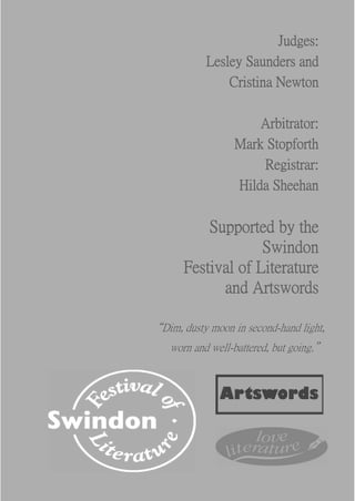 Judges:
            Lesley Saunders and
                Cristina Newton

                      Arbitrator:
                  Mark Stopforth
                      Registrar:
                  Hilda Sheehan

           Supported by the
                    Swindon
       Festival of Literature
             and Artswords

“Dim, dusty moon in second-hand light,
    worn and well-battered, but going.”
 