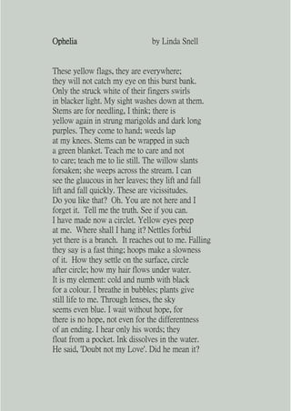 Ophelia                         by Linda Snell


These yellow flags, they are everywhere;
they will not catch my eye on this burst bank.
Only the struck white of their fingers swirls
in blacker light. My sight washes down at them.
Stems are for needling, I think; there is
yellow again in strung marigolds and dark long
purples. They come to hand; weeds lap
at my knees. Stems can be wrapped in such
a green blanket. Teach me to care and not
to care; teach me to lie still. The willow slants
forsaken; she weeps across the stream. I can
see the glaucous in her leaves; they lift and fall
lift and fall quickly. These are vicissitudes.
Do you like that? Oh. You are not here and I
forget it. Tell me the truth. See if you can.
I have made now a circlet. Yellow eyes peep
at me. Where shall I hang it? Nettles forbid
yet there is a branch. It reaches out to me. Falling
they say is a fast thing; hoops make a slowness
of it. How they settle on the surface, circle
after circle; how my hair flows under water.
It is my element: cold and numb with black
for a colour. I breathe in bubbles; plants give
still life to me. Through lenses, the sky
seems even blue. I wait without hope, for
there is no hope, not even for the differentness
of an ending. I hear only his words; they
float from a pocket. Ink dissolves in the water.
He said, 'Doubt not my Love'. Did he mean it?
 