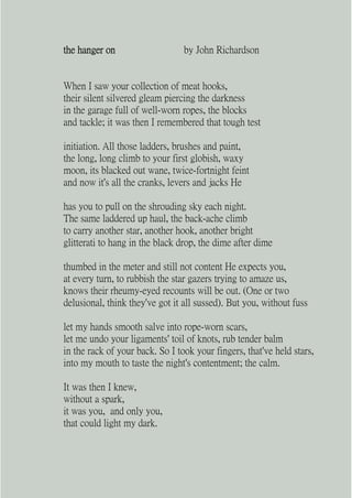 the hanger on                    by John Richardson


When I saw your collection of meat hooks,
their silent silvered gleam piercing the darkness
in the garage full of well-worn ropes, the blocks
and tackle; it was then I remembered that tough test

initiation. All those ladders, brushes and paint,
the long, long climb to your first globish, waxy
moon, its blacked out wane, twice-fortnight feint
and now it's all the cranks, levers and jacks He

has you to pull on the shrouding sky each night.
The same laddered up haul, the back-ache climb
to carry another star, another hook, another bright
glitterati to hang in the black drop, the dime after dime

thumbed in the meter and still not content He expects you,
at every turn, to rubbish the star gazers trying to amaze us,
knows their rheumy-eyed recounts will be out. (One or two
delusional, think they've got it all sussed). But you, without fuss

let my hands smooth salve into rope-worn scars,
let me undo your ligaments' toil of knots, rub tender balm
in the rack of your back. So I took your fingers, that've held stars,
into my mouth to taste the night's contentment; the calm.

It was then I knew,
without a spark,
it was you, and only you,
that could light my dark.
 