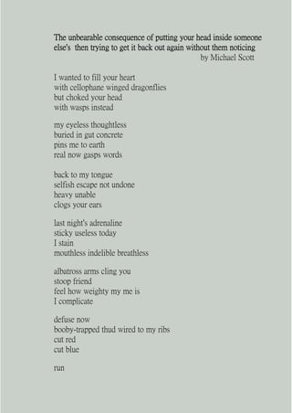 The unbearable consequence of putting your head inside someone
else's then trying to get it back out again without them noticing
                                                by Michael Scott

I wanted to fill your heart
with cellophane winged dragonflies
but choked your head
with wasps instead

my eyeless thoughtless
buried in gut concrete
pins me to earth
real now gasps words

back to my tongue
selfish escape not undone
heavy unable
clogs your ears

last night's adrenaline
sticky useless today
I stain
mouthless indelible breathless

albatross arms cling you
stoop friend
feel how weighty my me is
I complicate

defuse now
booby-trapped thud wired to my ribs
cut red
cut blue

run
 