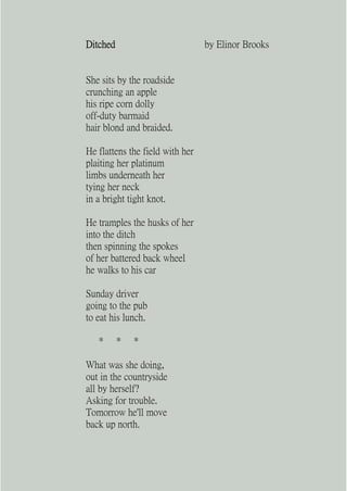 Ditched                          by Elinor Brooks


She sits by the roadside
crunching an apple
his ripe corn dolly
off-duty barmaid
hair blond and braided.

He flattens the field with her
plaiting her platinum
limbs underneath her
tying her neck
in a bright tight knot.

He tramples the husks of her
into the ditch
then spinning the spokes
of her battered back wheel
he walks to his car

Sunday driver
going to the pub
to eat his lunch.

   *      *   *

What was she doing,
out in the countryside
all by herself?
Asking for trouble.
Tomorrow he'll move
back up north.
 