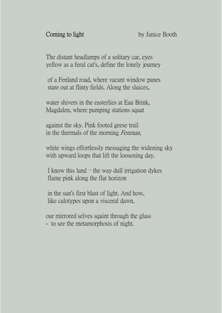 Coming to light                         by Janice Booth


The distant headlamps of a solitary car, eyes
yellow as a feral cat's, define the lonely journey

of a Fenland road, where vacant window panes
stare out at flinty fields. Along the sluices,

water shivers in the easterlies at Eau Brink,
Magdalen, where pumping stations squat

against the sky. Pink footed geese trail
in the thermals of the morning Fenman,

white wings effortlessly messaging the widening sky
with upward loops that lift the loosening day.

I know this land – the way dull irrigation dykes
flame pink along the flat horizon

in the sun's first blast of light. And how,
like calotypes upon a visceral dawn,

our mirrored selves squint through the glass
- to see the metamorphosis of night.
 
