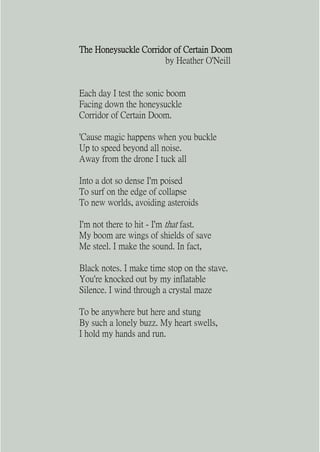 The Honeysuckle Corridor of Certain Doom
                      by Heather O'Neill


Each day I test the sonic boom
Facing down the honeysuckle
Corridor of Certain Doom.

'Cause magic happens when you buckle
Up to speed beyond all noise.
Away from the drone I tuck all

Into a dot so dense I'm poised
To surf on the edge of collapse
To new worlds, avoiding asteroids

I'm not there to hit - I'm that fast.
My boom are wings of shields of save
Me steel. I make the sound. In fact,

Black notes. I make time stop on the stave.
You're knocked out by my inflatable
Silence. I wind through a crystal maze

To be anywhere but here and stung
By such a lonely buzz. My heart swells,
I hold my hands and run.
 