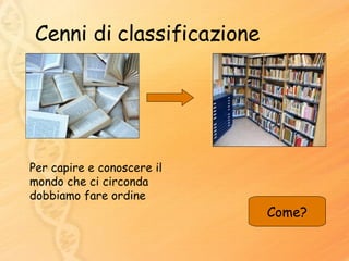 Cenni di classificazione Per capire e conoscere il mondo che ci circonda dobbiamo fare ordine Come? 