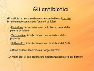 Gli antibiotici Gli antibiotici sono sostanze che combattono i  batteri  interferendo con alcune funzioni cellulari Penicilline : interferiscono con la formazione della parete cellulare Tetracicline : inteferiscono con la sintesi delle proteine Sulfamidici : interferiscono con la sintesi del DNA Possono essere specifici o a “largo spettro” In molti casi vi può essere una resistenza acquisita dei batteri 