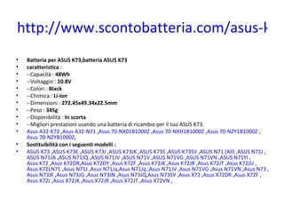 http://www.scontobatteria.com/asus-k73
•   Batteria per ASUS K73,batteria ASUS K73
•   caratteristica :
•   --Capacità : 48Wh
•   --Voltaggio : 10.8V
•   --Colori : Black
•   --Chimica : Li-ion
•   --Dimensioni : 272.45x49.34x22.5mm
•   --Peso : 345g
•   --Disponibilità : In scorta
•   --Migliori prestazioni usando una batteria di ricambio per il tuo ASUS K73.
•   Asus A32-K72 ,Asus A32-N71 ,Asus 70-NX01B1000Z ,Asus 70-NXH1B1000Z ,Asus 70-NZY1B1000Z ,
    Asus 70-NZYB1000Z,
•   Sostituibilità con i seguenti modelli :
•   ASUS K73 ,ASUS K73E ,ASUS K73J ,ASUS K73JK ,ASUS K73S ,ASUS K73SV ,ASUS N71 (All) ,ASUS N71J ,
    ASUS N71JA ,ASUS N71JQ ,ASUS N71JV ,ASUS N71V ,ASUS N71VG ,ASUS N71VN ,ASUS N71YI ,
    Asus K72 ,Asus K72DR,Asus K72DY ,Asus K72F ,Asus K72JK ,Asus K72JR ,Asus K72JT ,Asus K72JU ,
    Asus K72LN71 ,Asus N71J ,Asus N71Ja,Asus N71Jq ,Asus N71JV ,Asus N71VG ,Asus N71VN ,Asus N73 ,
    Asus N73JF ,Asus N73JG ,Asus N73JN ,Asus N73JQ,Asus N73SV ,Asus X72 ,Asus X72DR ,Asus X72F ,
    Asus X72J ,Asus X72JK ,Asus X72JR ,Asus X72JT ,Asus X72VN ,
 