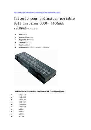 http://www.pc-portable-batterie.fr/batterie-pour-dell-inspiron-6000.html



    Batterie pour ordinateur portable
    Dell Inspiron 6000- 4400mAh
    7200mAh              Lithium Ion (Li-Ion)



     •      Etat: Neuf
     •      Composition:Li-ion
     •      Capacité: 4400mAh
     •      Tension: 11.1V
     •      Couleur: Black
     •      Dimensions: 209.40 x 71.80 x 19.80 mm




    Les batteries s'adaptent au modèles de PC portables suivant:
•           310-6321
•           312-0275
•           312-0340
•           312-0374
•           312-0425
•           312-0429
•           c5446
•           c5447
•           c5448
•           D5318
 
