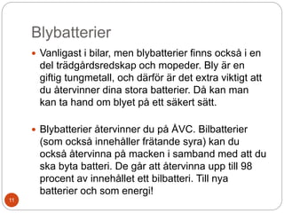 Blybatterier
 Vanligast i bilar, men blybatterier finns också i en
del trädgårdsredskap och mopeder. Bly är en
giftig tungmetall, och därför är det extra viktigt att
du återvinner dina stora batterier. Då kan man
kan ta hand om blyet på ett säkert sätt.
 Blybatterier återvinner du på ÅVC. Bilbatterier
(som också innehåller frätande syra) kan du
också återvinna på macken i samband med att du
ska byta batteri. De går att återvinna upp till 98
procent av innehållet ett bilbatteri. Till nya
batterier och som energi!
11
 