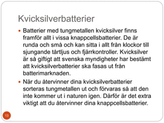 Kvicksilverbatterier
 Batterier med tungmetallen kvicksilver finns
framför allt i vissa knappcellsbatterier. De är
runda och små och kan sitta i allt från klockor till
sjungande tårtljus och fjärrkontroller. Kvicksilver
är så giftigt att svenska myndigheter har bestämt
att kvicksilverbatterier ska fasas ut från
batterimarknaden.
 När du återvinner dina kvicksilverbatterier
sorteras tungmetallen ut och förvaras så att den
inte kommer ut i naturen igen. Därför är det extra
viktigt att du återvinner dina knappcellsbatterier.
13
 