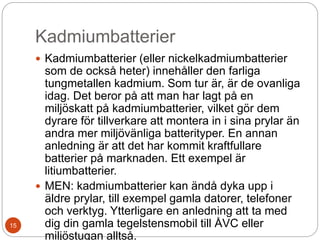 Kadmiumbatterier
 Kadmiumbatterier (eller nickelkadmiumbatterier
som de också heter) innehåller den farliga
tungmetallen kadmium. Som tur är, är de ovanliga
idag. Det beror på att man har lagt på en
miljöskatt på kadmiumbatterier, vilket gör dem
dyrare för tillverkare att montera in i sina prylar än
andra mer miljövänliga batterityper. En annan
anledning är att det har kommit kraftfullare
batterier på marknaden. Ett exempel är
litiumbatterier.
 MEN: kadmiumbatterier kan ändå dyka upp i
äldre prylar, till exempel gamla datorer, telefoner
och verktyg. Ytterligare en anledning att ta med
dig din gamla tegelstensmobil till ÅVC eller
miljöstugan alltså.
15
 