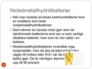 Nickelmetallhydridbatterier
 När man slutade använda kadmiumbatterier kom
en ersättare som heter
nickelmetallhydridbatterier.
 Dem känner du kanske mest igen som de
stavformade batterierna som ser ut som vanliga
alkaliska batterier, men som du kan sätta i en
laddare.
 Nickelmetallhydridbatterier innehåller inga
tungmetaller, men de ska så klart också raka
vägen till holken eller ÅVC när de inte går att
ladda igen. De är nämligen återvinningsbara till
upp till 90 procent
16
 