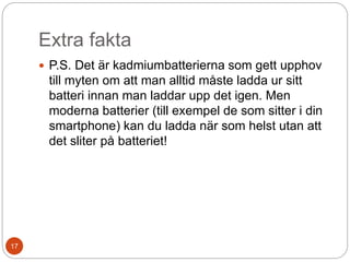 Extra fakta
 P.S. Det är kadmiumbatterierna som gett upphov
till myten om att man alltid måste ladda ur sitt
batteri innan man laddar upp det igen. Men
moderna batterier (till exempel de som sitter i din
smartphone) kan du ladda när som helst utan att
det sliter på batteriet!
17
 