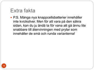 Extra fakta
 P.S. Många nya knappcellsbatterier innehåller
inte kvicksilver. Men för att vara på den säkra
sidan, kan du ju ändå ta för vana att gå ännu lite
snabbare till återvinningen med prylar som
innehåller de små och runda varianterna!
18
 