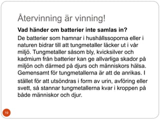 Återvinning är vinning!
Vad händer om batterier inte samlas in?
De batterier som hamnar i hushållssoporna eller i
naturen bidrar till att tungmetaller läcker ut i vår
miljö. Tungmetaller såsom bly, kvicksilver och
kadmium från batterier kan ge allvarliga skador på
miljön och därmed på djurs och människors hälsa.
Gemensamt för tungmetallerna är att de anrikas. I
stället för att utsöndras i form av urin, avföring eller
svett, så stannar tungmetallerna kvar i kroppen på
både människor och djur.
19
 