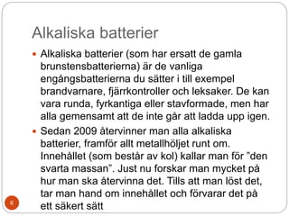 Alkaliska batterier
 Alkaliska batterier (som har ersatt de gamla
brunstensbatterierna) är de vanliga
engångsbatterierna du sätter i till exempel
brandvarnare, fjärrkontroller och leksaker. De kan
vara runda, fyrkantiga eller stavformade, men har
alla gemensamt att de inte går att ladda upp igen.
 Sedan 2009 återvinner man alla alkaliska
batterier, framför allt metallhöljet runt om.
Innehållet (som består av kol) kallar man för ”den
svarta massan”. Just nu forskar man mycket på
hur man ska återvinna det. Tills att man löst det,
tar man hand om innehållet och förvarar det på
ett säkert sätt6
 
