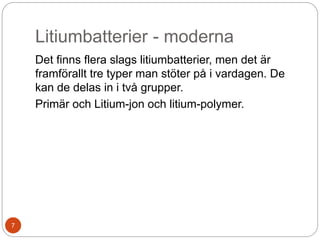 Litiumbatterier - moderna
Det finns flera slags litiumbatterier, men det är
framförallt tre typer man stöter på i vardagen. De
kan de delas in i två grupper.
Primär och Litium-jon och litium-polymer.
7
 