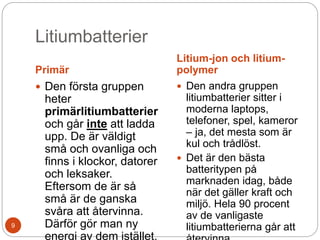 Litiumbatterier
Primär
Litium-jon och litium-
polymer
 Den första gruppen
heter
primärlitiumbatterier
och går inte att ladda
upp. De är väldigt
små och ovanliga och
finns i klockor, datorer
och leksaker.
Eftersom de är så
små är de ganska
svåra att återvinna.
Därför gör man ny
energi av dem istället.
 Den andra gruppen
litiumbatterier sitter i
moderna laptops,
telefoner, spel, kameror
– ja, det mesta som är
kul och trådlöst.
 Det är den bästa
batteritypen på
marknaden idag, både
när det gäller kraft och
miljö. Hela 90 procent
av de vanligaste
litiumbatterierna går att9
 