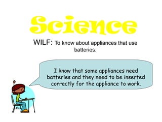 Science 
WILF: To know about appliances that use 
batteries. 
I know that some appliances need 
batteries and they need to be inserted 
correctly for the appliance to work. 
