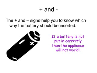 + and - 
The + and – signs help you to know which 
way the battery should be inserted. 
If a battery is not 
put in correctly 
then the appliance 
will not work!!! 
 