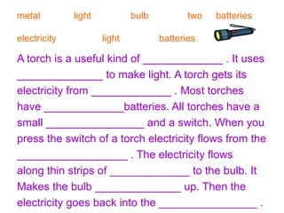 metal light bulb two batteries 
electricity light batteries 
A torch is a useful kind of _____________ . It uses 
______________ to make light. A torch gets its 
electricity from _____________ . Most torches 
have _____________batteries. All torches have a 
small ________________ and a switch. When you 
press the switch of a torch electricity flows from the 
__________________ . The electricity flows 
along thin strips of _____________ to the bulb. It 
Makes the bulb ______________ up. Then the 
electricity goes back into the ________________ . 
 