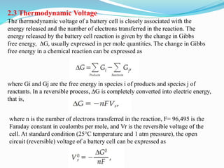 2.3 Thermodynamic Voltage
The thermodynamic voltage of a battery cell is closely associated with the
energy released and the number of electrons transferred in the reaction. The
energy released by the battery cell reaction is given by the change in Gibbs
free energy, ∆G, usually expressed in per mole quantities. The change in Gibbs
free energy in a chemical reaction can be expressed as
where Gi and Gj are the free energy in species i of products and species j of
reactants. In a reversible process, ∆G is completely converted into electric energy,
that is,
where n is the number of electrons transferred in the reaction, F= 96,495 is the
Faraday constant in coulombs per mole, and Vr is the reversible voltage of the
cell. At standard condition (25°C temperature and 1 atm pressure), the open
circuit (reversible) voltage of a battery cell can be expressed as
 