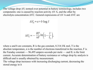 The voltage drop ∆V, termed over potential in battery terminology, includes two
components: one is caused by reaction activity ∆V A, and the other by
electrolyte concentration ∆VC. General expressions of ∆V A and ∆VC are
where a and b are constants, R is the gas constant, 8.314 J/K mol, T is the
absolute temperature, n is the number of electrons transferred in the reaction, F is
the Faraday constant — 96,495 ampere-seconds per mole — and IL is the limit
current. Accurate determination of battery resistance or voltage drop by analysis is
difficult and is usually obtained by measurement.
The voltage drop increases with increasing discharging current, decreasing the
stored energy in it
 