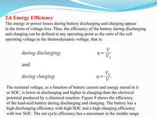 2.6 Energy Efficiency
The energy or power losses during battery discharging and charging appear
in the form of voltage loss. Thus, the efficiency of the battery during discharging
and charging can be defined at any operating point as the ratio of the cell
operating voltage to the thermodynamic voltage, that is:
The terminal voltage, as a function of battery current and energy stored in it
or SOC, is lower in discharging and higher in charging than the electrical
potential produced by a chemical reaction. Figure 9 shows the efficiency
of the lead-acid battery during discharging and charging. The battery has a
high discharging efficiency with high SOC and a high charging efficiency
with low SOC. The net cycle efficiency has a maximum in the middle range
 